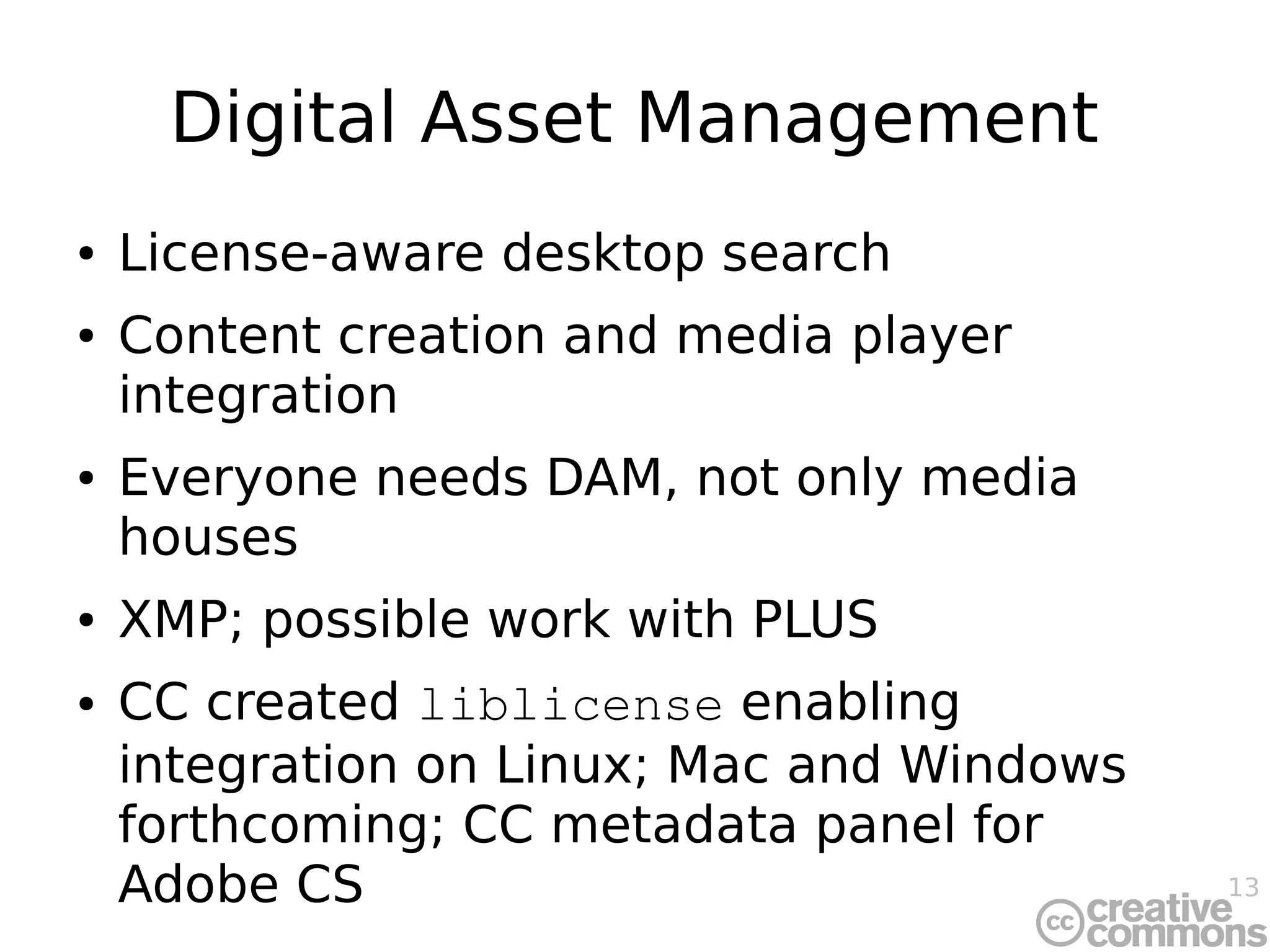 13
Digital Asset Management
● License-aware desktop search
● Content creation and media player
integration
● Everyone needs DAM, not only media
houses
● XMP; possible work with PLUS
● CC created liblicense enabling
integration on Linux; Mac and Windows
forthcoming; CC metadata panel for
Adobe CS
 