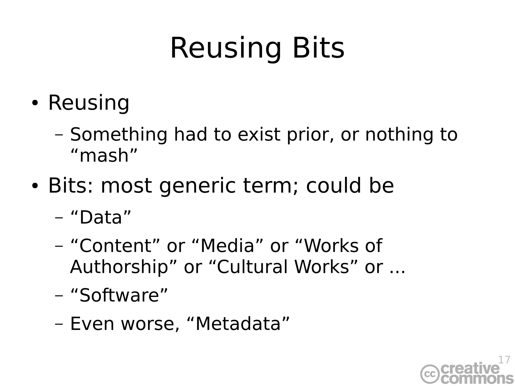 17
Reusing Bits
● Reusing
– Something had to exist prior, or nothing to
“mash”
● Bits: most generic term; could be
– “Data”
– “Content” or “Media” or “Works of
Authorship” or “Cultural Works” or ...
– “Software”
– Even worse, “Metadata”
 