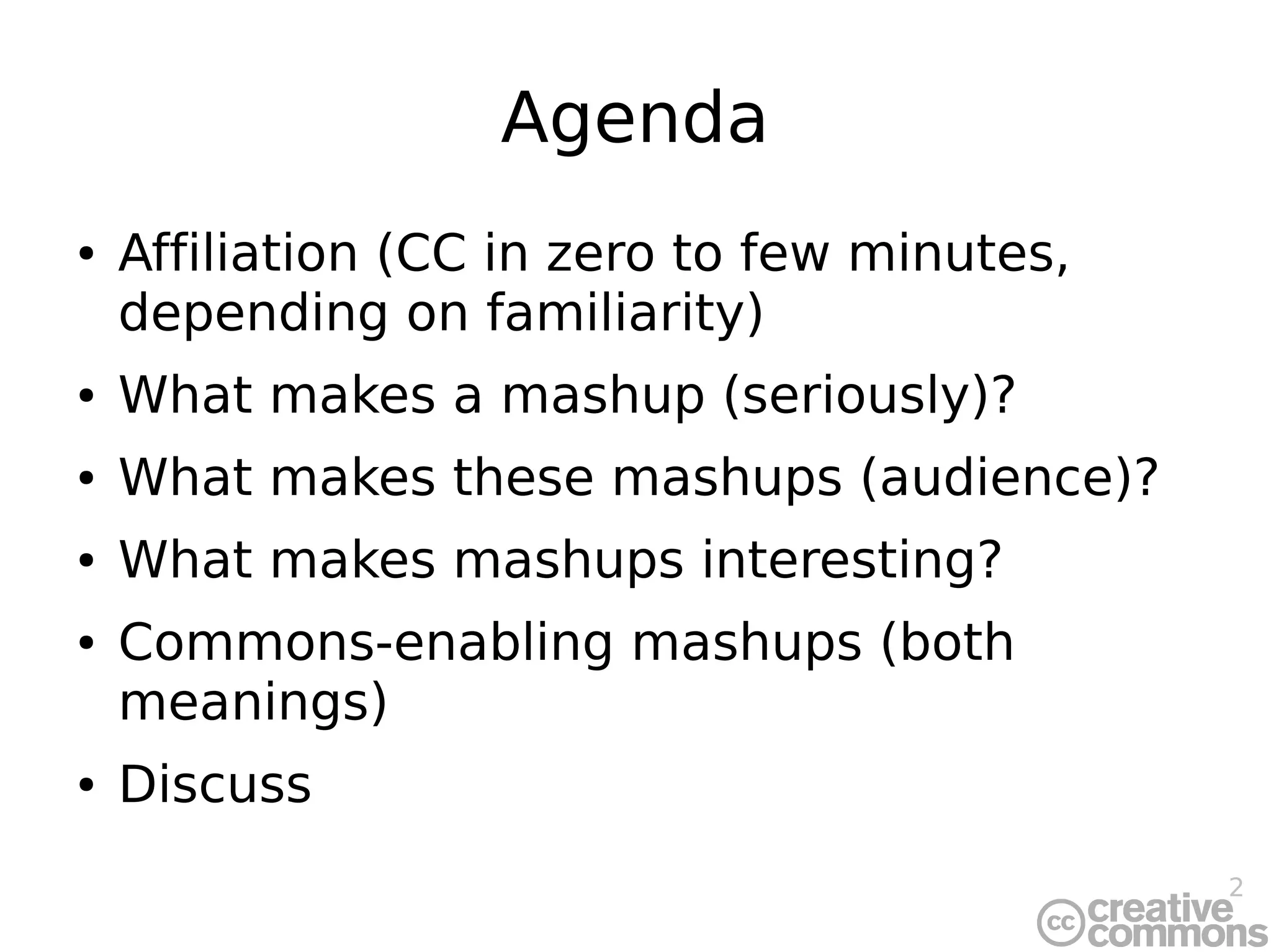 2
Agenda
● Affiliation (CC in zero to few minutes,
depending on familiarity)
● What makes a mashup (seriously)?
● What makes these mashups (audience)?
● What makes mashups interesting?
● Commons-enabling mashups (both
meanings)
● Discuss
 