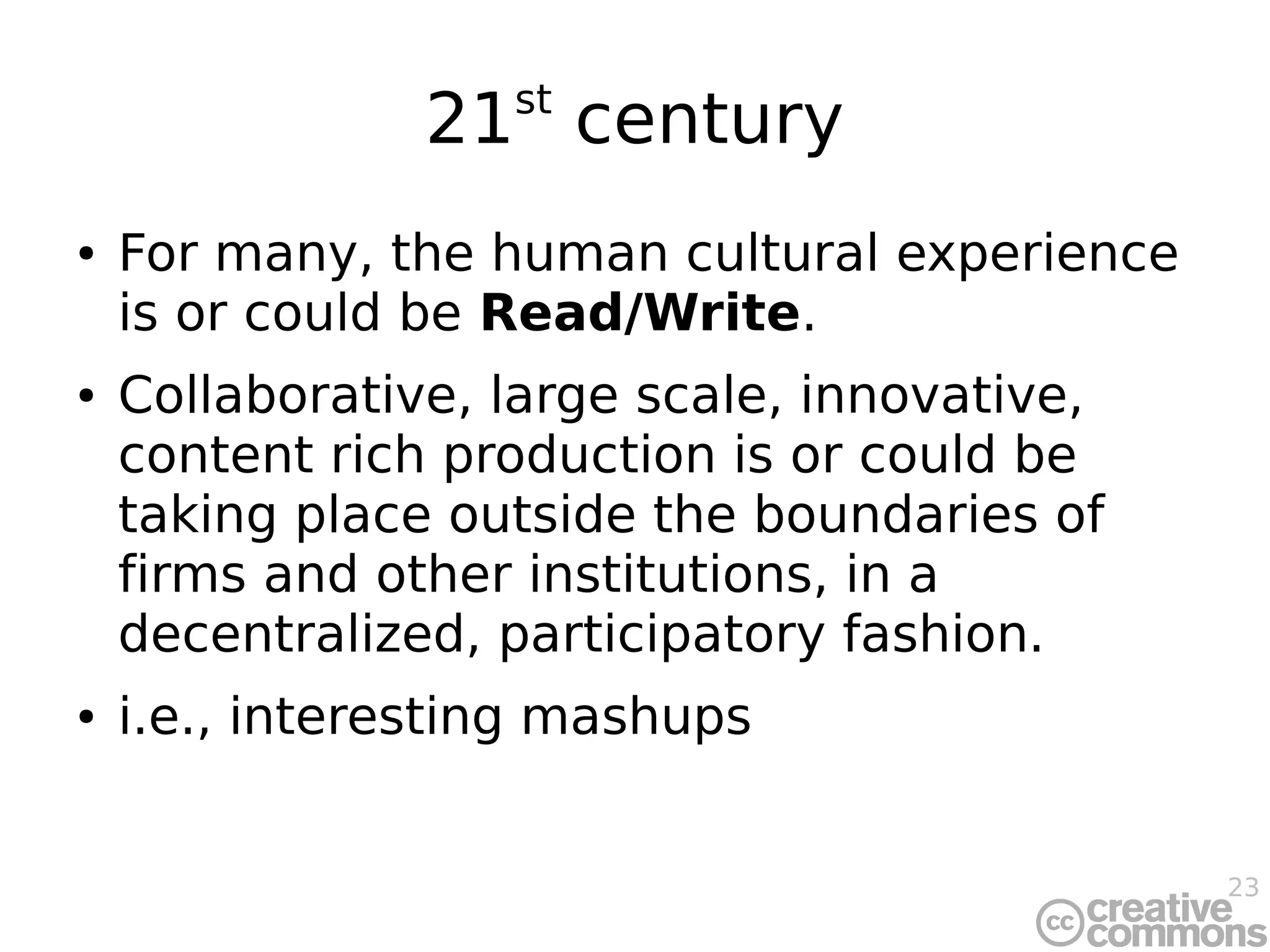 23
21st
century
● For many, the human cultural experience
is or could be Read/Write.
● Collaborative, large scale, innovative,
content rich production is or could be
taking place outside the boundaries of
firms and other institutions, in a
decentralized, participatory fashion.
● i.e., interesting mashups
 