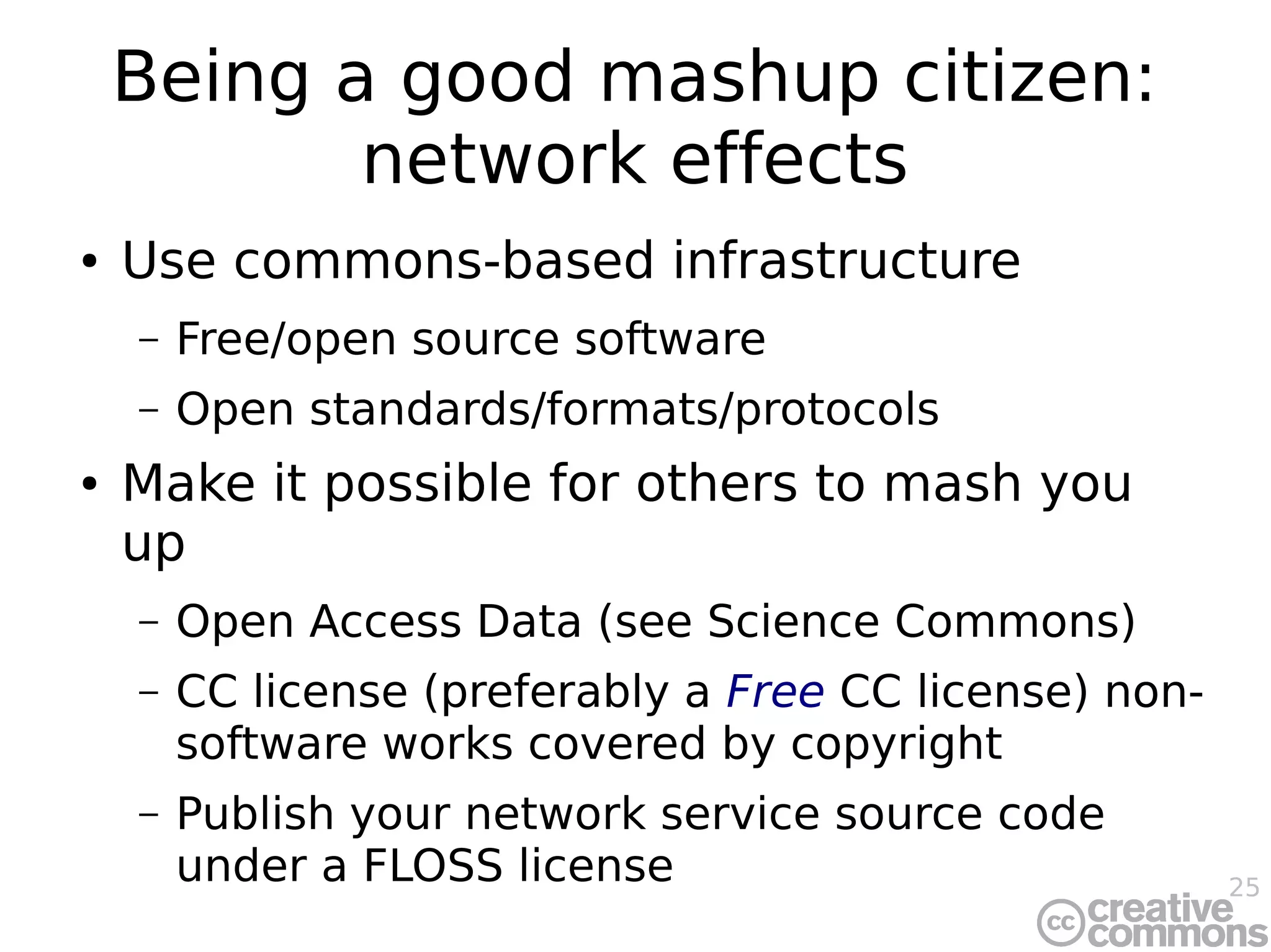 25
Being a good mashup citizen:
network effects
● Use commons-based infrastructure
– Free/open source software
– Open standards/formats/protocols
● Make it possible for others to mash you
up
– Open Access Data (see Science Commons)
– CC license (preferably a Free CC license) non-
software works covered by copyright
– Publish your network service source code
under a FLOSS license
 