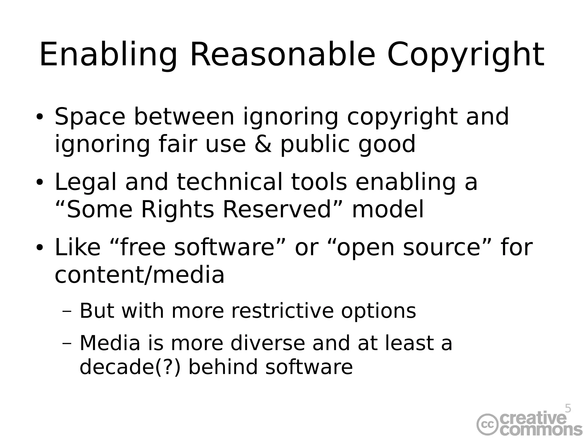 5
Enabling Reasonable Copyright
● Space between ignoring copyright and
ignoring fair use & public good
● Legal and technical tools enabling a
“Some Rights Reserved” model
● Like “free software” or “open source” for
content/media
– But with more restrictive options
– Media is more diverse and at least a
decade(?) behind software
 