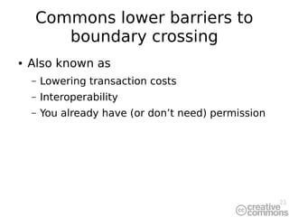 21
Commons lower barriers to
boundary crossing
● Also known as
– Lowering transaction costs
– Interoperability
– You already have (or don’t need) permission
 