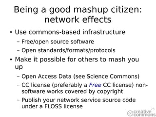 25
Being a good mashup citizen:
network effects
● Use commons-based infrastructure
– Free/open source software
– Open standards/formats/protocols
● Make it possible for others to mash you
up
– Open Access Data (see Science Commons)
– CC license (preferably a Free CC license) non-
software works covered by copyright
– Publish your network service source code
under a FLOSS license
 