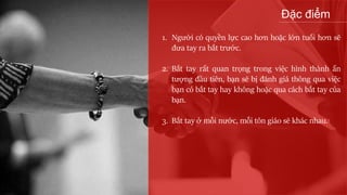Đặc điểm
1. Người có quyền lực cao hơn hoặc lớn tuổi hơn sẽ
đưa tay ra bắt trước.
2. Bắt tay rất quan trọng trong việc hình thành ấn
tượng đầu tiên, bạn sẽ bị đánh giá thông qua việc
bạn có bắt tay hay không hoặc qua cách bắt tay của
bạn.
3. Bắt tay ở mỗi nước, mỗi tôn giáo sẽ khác nhau.
 