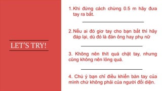 1.Khi đứng cách chừng 0.5 m hãy đưa
tay ra bắt.
2.Nếu ai đó giơ tay cho bạn bắt thì hãy
đáp lại, dù đó là đàn ông hay phụ nữ
3. Không nên thít quá chặt tay, nhưng
cũng không nên lỏng quá.
4. Chú ý bạn chỉ điều khiển bàn tay của
mình chứ không phải của người đối diện.
LET’S TRY!
 