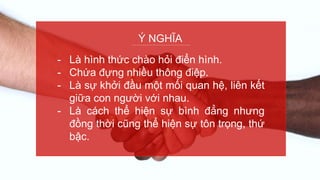 Ý NGHĨA
- Là hình thức chào hỏi điển hình.
- Chứa đựng nhiều thông điệp.
- Là sự khởi đầu một mối quan hệ, liên kết
giữa con người với nhau.
- Là cách thể hiện sự bình đẳng nhưng
đồng thời cũng thể hiện sự tôn trọng, thứ
bậc.
 