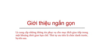 Giới thiệu ngắn gọn
Là cung cấp những thông tin phục vụ cho mục đích giao tiếp trong
một khoảng thời gian hạn chế. Thứ tự ưu tiên là chức danh trước,
họ tên sau.
 