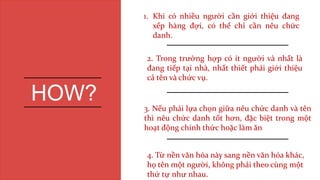 1. Khi có nhiều người cần giới thiệu đang
xếp hàng đợi, có thể chỉ cần nêu chức
danh.
2. Trong trường hợp có ít người và nhất là
đang tiếp tại nhà, nhất thiết phải giới thiệu
cả tên và chức vụ.
3. Nếu phải lựa chọn giữa nêu chức danh và tên
thì nêu chức danh tốt hơn, đặc biệt trong một
hoạt động chính thức hoặc làm ăn
HOW?
4. Từ nền văn hóa này sang nền văn hóa khác,
họ tên một người, không phải theo cùng một
thứ tự như nhau.
 