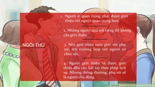 NGÔI THỨ
1. Người ít quan trọng phải được giới
thiệu với người quan trọng hơn.
2. Những người quá nổi tiếng thì không
cần giới thiệu.
3. Nên giới thiệu nam giới với phụ
nữ, trừ trường hợp với người có
chức sắc.
4. Người giới thiệu và được giới
thiệu đều cần bắt tay theo phép lịch
sự. Nhưng thông thường, phụ nữ sẽ
là người chủ động.
 