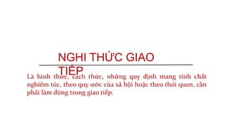 NGHI THỨC GIAO
TIẾPLà hình thức, cách thức, những quy định mang tính chất
nghiêm túc, theo quy ước của xã hội hoặc theo thói quen, cần
phải làm đúng trong giao tiếp.
 