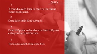 1.
Không đưa danh thiếp có chức vụ cho những
người không quen.
2.
Dùng danh thiếp đúng cương vị.
3.
4.
Danh thiếp phu nhân nhỏ hơn danh thiếp của
chồng và được gửi kèm theo.
Không dùng danh thiếp nhàu bẩn.
CHÚ Ý
 