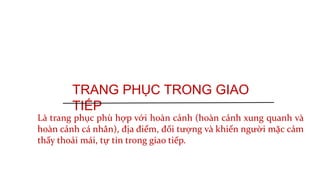 TRANG PHỤC TRONG GIAO
TIẾP
Là trang phục phù hợp với hoàn cảnh (hoàn cảnh xung quanh và
hoàn cảnh cá nhân), địa điểm, đối tượng và khiến người mặc cảm
thấy thoải mái, tự tin trong giao tiếp.
 
