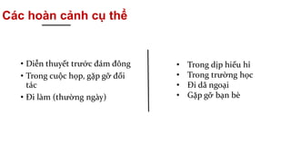 Các hoàn cảnh cụ thể
• Diễn thuyết trước đám đông
• Trong cuộc họp, gặp gỡ đối
tác
• Đi làm (thường ngày)
• Trong dịp hiếu hỉ
• Trong trường học
• Đi dã ngoại
• Gặp gỡ bạn bè
 