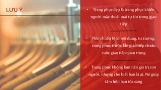 LƯU Ý • Trang phục đẹp là trang phục khiến
người mặc thoải mái tự tin trong giao
tiếp
• Nên chuẩn bị kĩ nội dung, tư tưởng,
trang phục trước khi giao tiếp và các
cuộc giao tiếp quan trọng
• Trang phục không làm nên giá trị con
người, nhưng cho biết bạn là ai. Nó giúp
tâm hồn bạn tỏa sáng
 