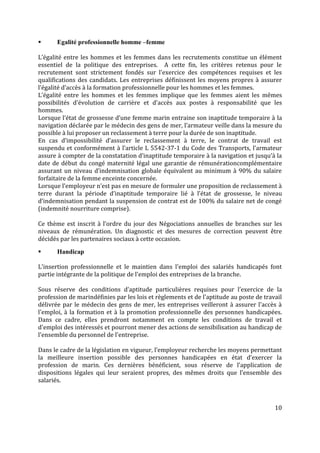 10
 Egalité professionnelle homme –femme
L’égalité entre les hommes et les femmes dans les recrutements constitue un élément
essentiel de la politique des entreprises. A cette fin, les critères retenus pour le
recrutement sont strictement fondés sur l'exercice des compétences requises et les
qualifications des candidats. Les entreprises définissent les moyens propres à assurer
l’égalité d’accès à la formation professionnelle pour les hommes et les femmes.
L’égalité entre les hommes et les femmes implique que les femmes aient les mêmes
possibilités d'évolution de carrière et d'accès aux postes à responsabilité que les
hommes.
Lorsque l’état de grossesse d’une femme marin entraine son inaptitude temporaire à la
navigation déclarée par le médecin des gens de mer, l’armateur veille dans la mesure du
possible à lui proposer un reclassement à terre pour la durée de son inaptitude.
En cas d’impossibilité d’assurer le reclassement à terre, le contrat de travail est
suspendu et conformément à l’article L 5542-37-1 du Code des Transports, l’armateur
assure à compter de la constatation d’inaptitude temporaire à la navigation et jusqu’à la
date de début du congé maternité légal une garantie de rémunérationcomplémentaire
assurant un niveau d’indemnisation globale équivalent au minimum à 90% du salaire
forfaitaire de la femme enceinte concernée.
Lorsque l’employeur n’est pas en mesure de formuler une proposition de reclassement à
terre durant la période d’inaptitude temporaire lié à l’état de grossesse, le niveau
d’indemnisation pendant la suspension de contrat est de 100% du salaire net de congé
(indemnité nourriture comprise).
Ce thème est inscrit à l’ordre du jour des Négociations annuelles de branches sur les
niveaux de rémunération. Un diagnostic et des mesures de correction peuvent être
décidés par les partenaires sociaux à cette occasion.
 Handicap
L'insertion professionnelle et le maintien dans l'emploi des salariés handicapés font
partie intégrante de la politique de l'emploi des entreprises de la branche.
Sous réserve des conditions d’aptitude particulières requises pour l’exercice de la
profession de marindéfinies par les lois et règlements et de l'aptitude au poste de travail
délivrée par le médecin des gens de mer, les entreprises veilleront à assurer l'accès à
l'emploi, à la formation et à la promotion professionnelle des personnes handicapées.
Dans ce cadre, elles prendront notamment en compte les conditions de travail et
d'emploi des intéressés et pourront mener des actions de sensibilisation au handicap de
l'ensemble du personnel de l'entreprise.
Dans le cadre de la législation en vigueur, l’employeur recherche les moyens permettant
la meilleure insertion possible des personnes handicapées en état d’exercer la
profession de marin. Ces dernières bénéficient, sous réserve de l’application de
dispositions légales qui leur seraient propres, des mêmes droits que l’ensemble des
salariés.
 