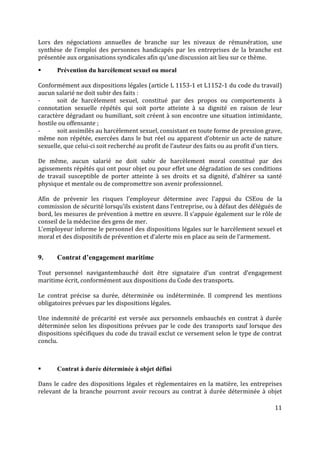 11
Lors des négociations annuelles de branche sur les niveaux de rémunération, une
synthèse de l’emploi des personnes handicapés par les entreprises de la branche est
présentée aux organisations syndicales afin qu’une discussion ait lieu sur ce thème.
 Prévention du harcèlement sexuel ou moral
Conformément aux dispositions légales (article L 1153-1 et L1152-1 du code du travail)
aucun salarié ne doit subir des faits :
- soit de harcèlement sexuel, constitué par des propos ou comportements à
connotation sexuelle répétés qui soit porte atteinte à sa dignité en raison de leur
caractère dégradant ou humiliant, soit créent à son encontre une situation intimidante,
hostile ou offensante ;
- soit assimilés au harcèlement sexuel, consistant en toute forme de pression grave,
même non répétée, exercées dans le but réel ou apparent d’obtenir un acte de nature
sexuelle, que celui-ci soit recherché au profit de l’auteur des faits ou au profit d’un tiers.
De même, aucun salarié ne doit subir de harcèlement moral constitué par des
agissements répétés qui ont pour objet ou pour effet une dégradation de ses conditions
de travail susceptible de porter atteinte à ses droits et sa dignité, d’altérer sa santé
physique et mentale ou de compromettre son avenir professionnel.
Afin de prévenir les risques l’employeur détermine avec l’appui du CSEou de la
commission de sécurité lorsqu’ils existent dans l’entreprise, ou à défaut des délégués de
bord, les mesures de prévention à mettre en œuvre. Il s’appuie également sur le rôle de
conseil de la médecine des gens de mer.
L’employeur informe le personnel des dispositions légales sur le harcèlement sexuel et
moral et des dispositifs de prévention et d’alerte mis en place au sein de l’armement.
9. Contrat d’engagement maritime
Tout personnel navigantembauché doit être signataire d’un contrat d’engagement
maritime écrit, conformément aux dispositions du Code des transports.
Le contrat précise sa durée, déterminée ou indéterminée. Il comprend les mentions
obligatoires prévues par les dispositions légales.
Une indemnité de précarité est versée aux personnels embauchés en contrat à durée
déterminée selon les dispositions prévues par le code des transports sauf lorsque des
dispositions spécifiques du code du travail exclut ce versement selon le type de contrat
conclu.
 Contrat à durée déterminée à objet défini
Dans le cadre des dispositions légales et réglementaires en la matière, les entreprises
relevant de la branche pourront avoir recours au contrat à durée déterminée à objet
 