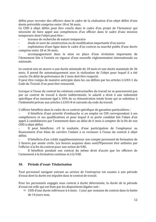 12
défini pour recruter des officiers dans le cadre de la réalisation d’un objet défini d’une
durée prévisible comprise entre 18 et 36 mois.
Ce CDD à objet défini peut être conclu dans le cadre d’un projet de l’Armateur qui
nécessite de faire appel aux compétences d’un officier dans le cadre d’une mission
temporaire dont l’objet peut être :
- travaux de recherche de nature temporaire
- étude et suivi de construction ou de modification importante d’un navire
- exploitation d’une ligne dans le cadre d’un contrat ou marché public d’une durée
comprise entre 18 et 36 mois.
- accompagnement dans la mise en place d’une évolution importante de
l’Armement liée à l’entrée en vigueur d’une nouvelle réglementation internationale ou
nationale.
Le contrat mis en œuvre a une durée minimale de 18 mois et une durée maximale de 36
mois. Il prend fin automatiquement avec la réalisation de l’objet pour lequel il a été
conclu. Un délai de prévenance de 2 mois doit être respecté.
Il peut être rompu de manière anticipée dans les cas définis par les articles L1243-1 du
Code du Travail. Il ne peut être renouvelé.
Lorsque à l’issue du contrat les relations contractuelles du travail ne se poursuivent pas
par un contrat de travail à durée indéterminée, le salarié a droit à une indemnité
spécifique d’un montant égal à 10% de sa rémunération totale brute qui se substitue à
l’indemnité prévue aux articles L1243-8 et suivants du code du travail.
L’officier bénéficie dans le cadre de ce contrat spécifique de garanties particulières :
- il bénéficie d’une priorité d’embauche si un emploi en CDI correspondant à ses
compétences et ses qualifications et pour lequel il se porte candidat fait l’objet d’un
appel à candidatures par l’armement dans un délai de 6 mois à compter de la fin de son
CDD à objet défini.
- Il peut bénéficier, s’il le souhaite, d’une participation de l’employeur au
financement d’un bilan de carrière l’aidant à se reclasser à l’issue du contrat à objet
défini.
- Il bénéficie d’un crédit supplémentairesur son compte personnel de formation de
2 heures par année civile. Les heures acquises dans sonCPFpeuvent être utilisées par
l’officier à la fin du contrat pour une action de VAE.
- Il bénéficie pendant son contrat du même droit d’accès que les officiers de
l’armement à la formation continue et à la VAE.
10. Période d’essai- Titularisation
Tout personnel navigant entrant au service de l’entreprise est soumis à une période
d’essai dont la durée est stipulée dans le contrat de travail.
Pour les personnels engagés sous contrat à durée déterminée, la durée de la période
d’essai est celle qui est fixée par les dispositions légales soit :
 CDD d’une durée inférieure à 6 mois : 1 jour par semaine de contrat dans la limite
de 14 jours max.
 