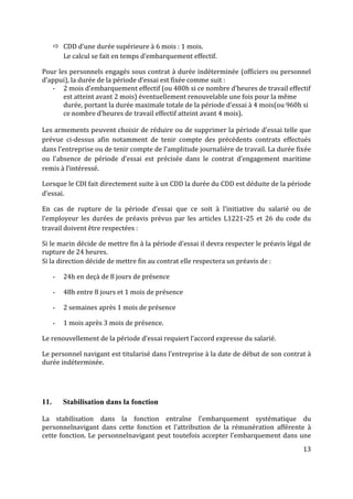 13
 CDD d’une durée supérieure à 6 mois : 1 mois.
Le calcul se fait en temps d’embarquement effectif.
Pour les personnels engagés sous contrat à durée indéterminée (officiers ou personnel
d’appui), la durée de la période d’essai est fixée comme suit :
- 2 mois d’embarquement effectif (ou 480h si ce nombre d’heures de travail effectif
est atteint avant 2 mois) éventuellement renouvelable une fois pour la même
durée, portant la durée maximale totale de la période d’essai à 4 mois(ou 960h si
ce nombre d’heures de travail effectif atteint avant 4 mois).
Les armements peuvent choisir de réduire ou de supprimer la période d’essai telle que
prévue ci-dessus afin notamment de tenir compte des précédents contrats effectués
dans l’entreprise ou de tenir compte de l’amplitude journalière de travail. La durée fixée
ou l’absence de période d’essai est précisée dans le contrat d’engagement maritime
remis à l’intéressé.
Lorsque le CDI fait directement suite à un CDD la durée du CDD est déduite de la période
d’essai.
En cas de rupture de la période d’essai que ce soit à l’initiative du salarié ou de
l’employeur les durées de préavis prévus par les articles L1221-25 et 26 du code du
travail doivent être respectées :
Si le marin décide de mettre fin à la période d’essai il devra respecter le préavis légal de
rupture de 24 heures.
Si la direction décide de mettre fin au contrat elle respectera un préavis de :
- 24h en deçà de 8 jours de présence
- 48h entre 8 jours et 1 mois de présence
- 2 semaines après 1 mois de présence
- 1 mois après 3 mois de présence.
Le renouvellement de la période d’essai requiert l’accord expresse du salarié.
Le personnel navigant est titularisé dans l’entreprise à la date de début de son contrat à
durée indéterminée.
11. Stabilisation dans la fonction
La stabilisation dans la fonction entraîne l’embarquement systématique du
personnelnavigant dans cette fonction et l’attribution de la rémunération afférente à
cette fonction. Le personnelnavigant peut toutefois accepter l’embarquement dans une
 