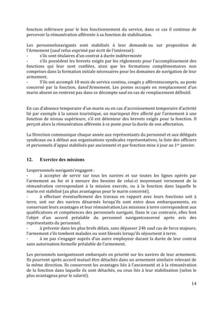 14
fonction inférieure pour le bon fonctionnement du service, dans ce cas il continue de
percevoir la rémunération afférente à sa fonction de stabilisation.
Les personnelsnavigants sont stabilisés à leur demande ou sur proposition de
l’Armement (sauf refus exprimé par écrit de l’intéressé):
- s’ils sont titulaires d’un contrat à durée indéterminée
- s’ils possèdent les brevets exigés par les règlements pour l’accomplissement des
fonctions qui leur sont confiées, ainsi que les formations complémentaires non
comprises dans la formation initiale nécessaires pour les domaines de navigation de leur
armement.
- S’ils ont accompli 18 mois de service continu, congés y afférentscompris, au poste
concerné par la fonction, dansl’Armement. Les postes occupés en remplacement d’un
marin absent ne rentrent pas dans ce décompte sauf en cas de remplacement définitif.
En cas d’absence temporaire d’un marin ou en cas d’accroissement temporaire d’activité
lié par exemple à la saison touristique, un marinpeut être affecté par l’armement à une
fonction de niveau supérieure, s’il est détenteur des brevets exigés pour la fonction. Il
perçoit alors la rémunération afférente à ce poste pour la durée de son affectation.
La Direction communique chaque année aux représentants du personnel et aux délégués
syndicaux ou à défaut aux organisations syndicales représentatives, la liste des officiers
et personnels d’appui stabilisés par ancienneté et par fonction mise à jour au 1er janvier.
12. Exercice des missions
Lespersonnels navigants’engagent :
- à accepter de servir sur tous les navires et sur toutes les lignes opérés par
l’armement au fur et à mesure des besoins de celui-ci moyennant versement de la
rémunération correspondant à la mission exercée, ou à la fonction dans laquelle le
marin est stabilisé (au plus avantageux pour le marin concerné).
- à effectuer éventuellement des travaux en rapport avec leurs fonctions soit à
terre, soit sur des navires désarmés lorsqu’ils sont entre deux embarquements, en
conservant leurs avantages et leur rémunération.Les missions à terre correspondent aux
qualifications et compétences des personnels navigant. Dans le cas contraire, elles font
l’objet d’un accord préalable du personnel navigantconcerné après avis des
représentants du personnel.
- à prévenir dans les plus brefs délais, sans dépasser 24h sauf cas de force majeure,
l’armement s’ils tombent malades ou sont blessés lorsqu’ils séjournent à terre.
- à ne pas s’engager auprès d’un autre employeur durant la durée de leur contrat
sans autorisation formelle préalable de l’armement.
Les personnels navigantssont embarqués en priorité sur les navires de leur armement.
Ils pourront après accord mutuel être détachés dans un armement similaire relevant de
la même direction. Ils conservent les avantages liés à l’ancienneté et à la rémunération
de la fonction dans laquelle ils sont détachés, ou ceux liés à leur stabilisation (selon le
plus avantageux pour le salarié).
 