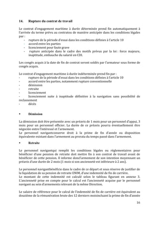 16
14. Rupture du contrat de travail
Le contrat d’engagement maritime à durée déterminée prend fin automatiquement à
l’arrivée du terme prévu au contratou de manière anticipée dans les conditions légales
par :
- rupture de la période d’essai dans les conditions définies à l’article 10
- accord entre les parties
- licenciement pour faute grave
- rupture anticipée dans le cadre des motifs prévus par la loi : force majeure,
inaptitude, embauche du salarié en CDI.
Les congés acquis à la date de fin de contrat seront soldés par l’armateur sous forme de
congés acquis.
Le contrat d’engagement maritime à durée indéterminée prend fin par :
- rupture de la période d’essai dans les conditions définies à l’article 10
- accord entre les parties, notamment rupture conventionnelle
- démission
- retraite
- licenciement
- licenciement suite à inaptitude définitive à la navigation sans possibilité de
reclassement
- décès
 Démission
La démission doit être présentée avec un préavis de 1 mois pour un personnel d’appui, 3
mois pour un personnel officier. La durée de ce préavis pourra éventuellement être
négociée entre l’intéressé et l’armement.
Le personnel navigantconserve droit à la prime de fin d’année ou disposition
équivalente existant dans l’armement au prorata du temps passé dans l’armement.
 Retraite
Le personnel navigantqui remplit les conditions légales ou réglementaires pour
bénéficier d’une pension de retraite doit mettre fin à son contrat de travail avant de
bénéficier de cette pension. Il informe doncl’armement de son intention moyennant un
préavis d’une durée de 2 mois (1 mois si son ancienneté est inférieure à 2 ans).
Le personnel navigantbénéficie dans le cadre de ce départ et sous réserve de justifier de
la liquidation de sa pension de retraite ENIM, d’une indemnité de fin de carrière.
Le montant de cette indemnité est calculé selon le tableau figurant en annexe 3.
L’ancienneté prise en compte pour le calcul est l’ancienneté acquise par le personnel
navigant au sein d’armements relevant de la même Direction.
Le salaire de référence pour le calcul de l’indemnité de fin de carrière est équivalent au
douzième de la rémunération brute des 12 derniers moisincluant la prime de fin d’année
 
