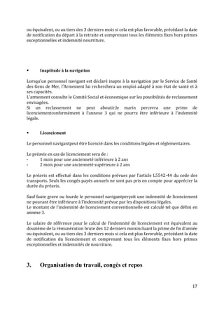 17
ou équivalent, ou au tiers des 3 derniers mois si cela est plus favorable, précédant la date
de notification du départ à la retraite et comprenant tous les éléments fixes hors primes
exceptionnelles et indemnité nourriture.
 Inaptitude à la navigation
Lorsqu’un personnel navigant est déclaré inapte à la navigation par le Service de Santé
des Gens de Mer, l’Armement lui recherchera un emploi adapté à son état de santé et à
ses capacités.
L’armement consulte le Comité Social et économique sur les possibilités de reclassement
envisagées.
Si un reclassement ne peut aboutir,le marin percevra une prime de
licenciementconformément à l’annexe 3 qui ne pourra être inférieure à l’indemnité
légale.
 Licenciement
Le personnel navigantpeut être licencié dans les conditions légales et réglementaires.
Le préavis en cas de licenciement sera de :
- 1 mois pour une ancienneté inférieure à 2 ans
- 2 mois pour une ancienneté supérieure à 2 ans
Le préavis est effectué dans les conditions prévues par l’article L5542-44 du code des
transports. Seuls les congés payés annuels ne sont pas pris en compte pour apprécier la
durée du préavis.
Sauf faute grave ou lourde le personnel navigantperçoit une indemnité de licenciement
ne pouvant être inférieure à l’indemnité prévue par les dispositions légales.
Le montant de l’indemnité de licenciement conventionnelle est calculé tel que défini en
annexe 3.
Le salaire de référence pour le calcul de l’indemnité de licenciement est équivalent au
douzième de la rémunération brute des 12 derniers moisincluant la prime de fin d’année
ou équivalent, ou au tiers des 3 derniers mois si cela est plus favorable, précédant la date
de notification du licenciement et comprenant tous les éléments fixes hors primes
exceptionnelles et indemnités de nourriture.
3. Organisation du travail, congés et repos
 
