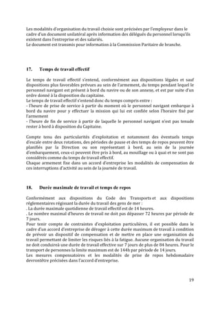 19
Les modalités d’organisation du travail choisie sont précisées par l’employeur dans le
cadre d’un document unilatéral après information des délégués du personnel lorsqu’ils
existent dans l’entreprise et des salariés.
Le document est transmis pour information à la Commission Paritaire de branche.
17. Temps de travail effectif
Le temps de travail effectif s’entend, conformément aux dispositions légales et sauf
dispositions plus favorables prévues au sein de l’armement, du temps pendant lequel le
personnel navigant est présent à bord du navire ou de son annexe, et est par suite d’un
ordre donné à la disposition du capitaine.
Le temps de travail effectif s’entend donc du temps compris entre :
- l’heure de prise de service à partir du moment où le personnel navigant embarque à
bord du navire pour y effectuer la mission qui lui est confiée selon l’horaire fixé par
l’armement
- l’heure de fin de service à partir de laquelle le personnel navigant n’est pas tenude
rester à bord à disposition du Capitaine.
Compte tenu des particularités d’exploitation et notamment des éventuels temps
d’escale entre deux rotations, des périodes de pause et des temps de repos peuvent être
planifiés par la Direction ou son représentant à bord, au sein de la journée
d’embarquement, ceux-ci peuvent être pris à bord, au mouillage ou à quai et ne sont pas
considérés comme du temps de travail effectif.
Chaque armement fixe dans un accord d’entreprise les modalités de compensation de
ces interruptions d’activité au sein de la journée de travail.
18. Durée maximale de travail et temps de repos
Conformément aux dispositions du Code des Transports et aux dispositions
réglementaires régissant la durée du travail des gens de mer :
. La durée maximale quotidienne de travail effectif est de 14 heures.
. Le nombre maximal d’heures de travail ne doit pas dépasser 72 heures par période de
7 jours.
Pour tenir compte de contraintes d’exploitation particulières, il est possible dans le
cadre d’un accord d’entreprise de déroger à cette durée maximum de travail à condition
de prévoir un dispositif de compensation et de mettre en place une organisation du
travail permettant de limiter les risques liés à la fatigue. Aucune organisation du travail
ne doit conduireà une durée de travail effective sur 7 jours de plus de 84 heures. Pour le
transport de personnes la limite maximum est de 144h par période de 14 jours.
Les mesures compensatoires et les modalités de prise de repos hebdomadaire
devrontêtre précisées dans l’accord d’entreprise.
 