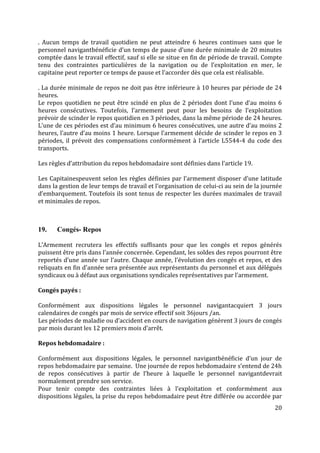20
. Aucun temps de travail quotidien ne peut atteindre 6 heures continues sans que le
personnel navigantbénéficie d’un temps de pause d’une durée minimale de 20 minutes
comptée dans le travail effectif, sauf si elle se situe en fin de période de travail. Compte
tenu des contraintes particulières de la navigation ou de l’exploitation en mer, le
capitaine peut reporter ce temps de pause et l’accorder dès que cela est réalisable.
. La durée minimale de repos ne doit pas être inférieure à 10 heures par période de 24
heures.
Le repos quotidien ne peut être scindé en plus de 2 périodes dont l’une d’au moins 6
heures consécutives. Toutefois, l’armement peut pour les besoins de l’exploitation
prévoir de scinder le repos quotidien en 3 périodes, dans la même période de 24 heures.
L’une de ces périodes est d’au minimum 6 heures consécutives, une autre d’au moins 2
heures, l’autre d’au moins 1 heure. Lorsque l’armement décide de scinder le repos en 3
périodes, il prévoit des compensations conformément à l’article L5544-4 du code des
transports.
Les règles d’attribution du repos hebdomadaire sont définies dans l’article 19.
Les Capitainespeuvent selon les règles définies par l’armement disposer d’une latitude
dans la gestion de leur temps de travail et l’organisation de celui-ci au sein de la journée
d’embarquement. Toutefois ils sont tenus de respecter les durées maximales de travail
et minimales de repos.
19. Congés- Repos
L’Armement recrutera les effectifs suffisants pour que les congés et repos générés
puissent être pris dans l’année concernée. Cependant, les soldes des repos pourront être
reportés d’une année sur l’autre. Chaque année, l'évolution des congés et repos, et des
reliquats en fin d'année sera présentée aux représentants du personnel et aux délégués
syndicaux ou à défaut aux organisations syndicales représentatives par l’armement.
Congés payés :
Conformément aux dispositions légales le personnel navigantacquiert 3 jours
calendaires de congés par mois de service effectif soit 36jours /an.
Les périodes de maladie ou d’accident en cours de navigation génèrent 3 jours de congés
par mois durant les 12 premiers mois d’arrêt.
Repos hebdomadaire :
Conformément aux dispositions légales, le personnel navigantbénéficie d’un jour de
repos hebdomadaire par semaine. Une journée de repos hebdomadaire s’entend de 24h
de repos consécutives à partir de l’heure à laquelle le personnel navigantdevrait
normalement prendre son service.
Pour tenir compte des contraintes liées à l’exploitation et conformément aux
dispositions légales, la prise du repos hebdomadaire peut être différée ou accordée par
 