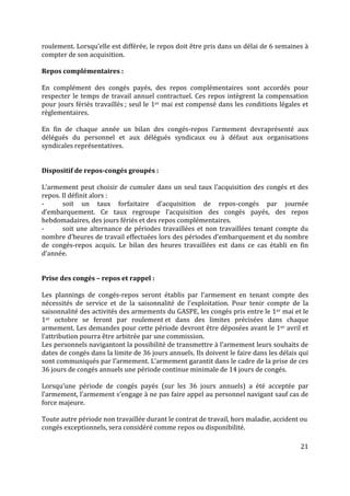 21
roulement. Lorsqu’elle est différée, le repos doit être pris dans un délai de 6 semaines à
compter de son acquisition.
Repos complémentaires :
En complément des congés payés, des repos complémentaires sont accordés pour
respecter le temps de travail annuel contractuel. Ces repos intègrent la compensation
pour jours fériés travaillés ; seul le 1er mai est compensé dans les conditions légales et
règlementaires.
En fin de chaque année un bilan des congés-repos l’armement devraprésenté aux
délégués du personnel et aux délégués syndicaux ou à défaut aux organisations
syndicales représentatives.
Dispositif de repos-congés groupés :
L’armement peut choisir de cumuler dans un seul taux l’acquisition des congés et des
repos. Il définit alors :
- soit un taux forfaitaire d’acquisition de repos-congés par journée
d’embarquement. Ce taux regroupe l’acquisition des congés payés, des repos
hebdomadaires, des jours fériés et des repos complémentaires.
- soit une alternance de périodes travaillées et non travaillées tenant compte du
nombre d’heures de travail effectuées lors des périodes d’embarquement et du nombre
de congés-repos acquis. Le bilan des heures travaillées est dans ce cas établi en fin
d’année.
Prise des congés – repos et rappel :
Les plannings de congés-repos seront établis par l’armement en tenant compte des
nécessités de service et de la saisonnalité de l’exploitation. Pour tenir compte de la
saisonnalité des activités des armements du GASPE, les congés pris entre le 1er mai et le
1er octobre se feront par roulement et dans des limites précisées dans chaque
armement. Les demandes pour cette période devront être déposées avant le 1er avril et
l’attribution pourra être arbitrée par une commission.
Les personnels navigantont la possibilité de transmettre à l’armement leurs souhaits de
dates de congés dans la limite de 36 jours annuels. Ils doivent le faire dans les délais qui
sont communiqués par l’armement. L’armement garantit dans le cadre de la prise de ces
36 jours de congés annuels une période continue minimale de 14 jours de congés.
Lorsqu’une période de congés payés (sur les 36 jours annuels) a été acceptée par
l’armement, l’armement s’engage à ne pas faire appel au personnel navigant sauf cas de
force majeure.
Toute autre période non travaillée durant le contrat de travail, hors maladie, accident ou
congés exceptionnels, sera considéré comme repos ou disponibilité.
 