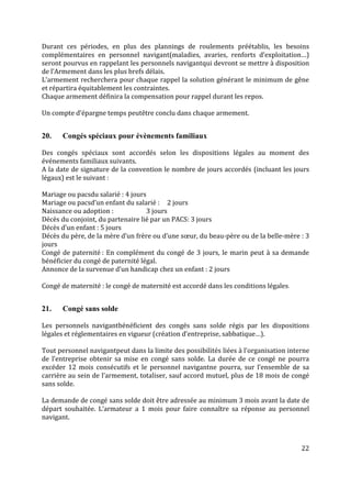 22
Durant ces périodes, en plus des plannings de roulements préétablis, les besoins
complémentaires en personnel navigant(maladies, avaries, renforts d’exploitation…)
seront pourvus en rappelant les personnels navigantqui devront se mettre à disposition
de l’Armement dans les plus brefs délais.
L’armement recherchera pour chaque rappel la solution générant le minimum de gêne
et répartira équitablement les contraintes.
Chaque armement définira la compensation pour rappel durant les repos.
Un compte d’épargne temps peutêtre conclu dans chaque armement.
20. Congés spéciaux pour évènements familiaux
Des congés spéciaux sont accordés selon les dispositions légales au moment des
événements familiaux suivants.
A la date de signature de la convention le nombre de jours accordés (incluant les jours
légaux) est le suivant :
Mariage ou pacsdu salarié : 4 jours
Mariage ou pacsd’un enfant du salarié : 2 jours
Naissance ou adoption : 3 jours
Décès du conjoint, du partenaire lié par un PACS: 3 jours
Décès d’un enfant : 5 jours
Décès du père, de la mère d’un frère ou d’une sœur, du beau-père ou de la belle-mère : 3
jours
Congé de paternité : En complément du congé de 3 jours, le marin peut à sa demande
bénéficier du congé de paternité légal.
Annonce de la survenue d’un handicap chez un enfant : 2 jours
Congé de maternité : le congé de maternité est accordé dans les conditions légales.
21. Congé sans solde
Les personnels navigantbénéficient des congés sans solde régis par les dispositions
légales et réglementaires en vigueur (création d’entreprise, sabbatique…).
Tout personnel navigantpeut dans la limite des possibilités liées à l’organisation interne
de l’entreprise obtenir sa mise en congé sans solde. La durée de ce congé ne pourra
excéder 12 mois consécutifs et le personnel navigantne pourra, sur l’ensemble de sa
carrière au sein de l’armement, totaliser, sauf accord mutuel, plus de 18 mois de congé
sans solde.
La demande de congé sans solde doit être adressée au minimum 3 mois avant la date de
départ souhaitée. L’armateur a 1 mois pour faire connaître sa réponse au personnel
navigant.
 