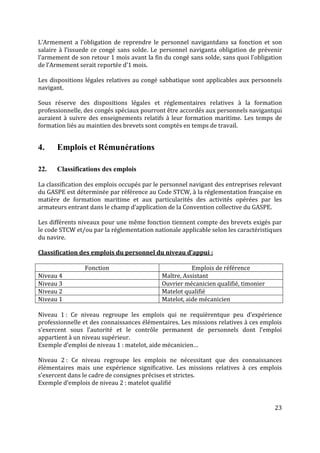 23
L’Armement a l’obligation de reprendre le personnel navigantdans sa fonction et son
salaire à l’issuede ce congé sans solde. Le personnel naviganta obligation de prévenir
l’armement de son retour 1 mois avant la fin du congé sans solde, sans quoi l’obligation
de l’Armement serait reportée d’1 mois.
Les dispositions légales relatives au congé sabbatique sont applicables aux personnels
navigant.
Sous réserve des dispositions légales et réglementaires relatives à la formation
professionnelle, des congés spéciaux pourront être accordés aux personnels navigantqui
auraient à suivre des enseignements relatifs à leur formation maritime. Les temps de
formation liés au maintien des brevets sont comptés en temps de travail.
4. Emplois et Rémunérations
22. Classifications des emplois
La classification des emplois occupés par le personnel navigant des entreprises relevant
du GASPE est déterminée par référence au Code STCW, à la réglementation française en
matière de formation maritime et aux particularités des activités opérées par les
armateurs entrant dans le champ d’application de la Convention collective du GASPE.
Les différents niveaux pour une même fonction tiennent compte des brevets exigés par
le code STCW et/ou par la réglementation nationale applicable selon les caractéristiques
du navire.
Classification des emplois du personnel du niveau d’appui :
Fonction Emplois de référence
Niveau 4 Maître, Assistant
Niveau 3 Ouvrier mécanicien qualifié, timonier
Niveau 2 Matelot qualifié
Niveau 1 Matelot, aide mécanicien
Niveau 1 : Ce niveau regroupe les emplois qui ne requièrentque peu d’expérience
professionnelle et des connaissances élémentaires. Les missions relatives à ces emplois
s’exercent sous l’autorité et le contrôle permanent de personnels dont l’emploi
appartient à un niveau supérieur.
Exemple d’emploi de niveau 1 : matelot, aide mécanicien…
Niveau 2 : Ce niveau regroupe les emplois ne nécessitant que des connaissances
élémentaires mais une expérience significative. Les missions relatives à ces emplois
s’exercent dans le cadre de consignes précises et strictes.
Exemple d’emplois de niveau 2 : matelot qualifié
 