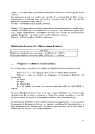 24
Niveau 3 : Ce niveau regroupe les emplois requérant des connaissances et qualifications
validées.
Les personnels à qui sont confiés des emplois de ce niveau doivent faire preuve
d’autonomie et d’initiative pour exercer leurs missions dans le cadre fixé par les
personnels de niveau 4 ou les officiers.
Exemple : ouvrier mécanicien qualifié, timonier…
Niveau 4 : Ce niveau regroupe les emplois requérant des connaissances et qualifications
validées par l’obtention d’un brevet ou d’un certificat et une expérience significative
dans l’emploi. Les personnels exercent leurs missions sous l’autorité des officiers et sont
capables d’organiser et de superviser les emplois des autres niveaux.
Exemple : Maître Pont, Maître Machine, Assistants…
Classification des emplois des officiers (niveau direction) :
Fonction
Capitaine et chef mécanicien sur navire ≥ à 500 ums ou ≥à 3000kw
Capitaine et chef mécanicien sur navire <à 500 ums et <à 3000kw
23. Obligations résultant des fonctions exercées
Ils perçoivent leur rémunération lorsqu’ils sont affectés dans les positions suivantes :
- Embarqués sur le rôle d’équipage d’un navire ou collectif de l’Armement,
- Détachés à terre, en mission, en délégation, en formation à l'initiative de
l’Armement,
- En congés,
- En repos,
- En disponibilité,
- En arrêt maladie ou blessure en cours de navigation selon les règles ENIM en
vigueur.
En cas de détachementtemporaire à terre ou de mission à l’initiative de l’armement, la
rémunération du personnel navigantfera l’objet d’un accord mutuelaprès avis des
représentants du personnel ; il ne pourra être inférieur à son salaire embarqué.
En contrepartie de la rémunération qui leur est versée, les personnels sont tenus, selon
les exigences de l’armement, d’occuper les fonctions pour lesquelles ils sont employés à
bord de l’ensemble des navires armés ou gérés par leur armement, sans qu’il y ait lieu à
conclusion d’un avenant à leur contrat de travail.
 