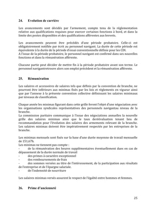 25
24. Evolution de carrière
Les avancements sont décidés par l’armement, compte tenu de la réglementation
relative aux qualifications requises pour exercer certaines fonctions à bord, et dans la
limite des postes disponibles et des qualifications afférentes aux brevets.
Les avancements peuvent être précédés d’une période probatoire. Celle-ci est
obligatoirement notifiée par écrit au personnel navigant. La durée de cette période est
équivalente à la durée de la période d’essai conventionnelle définie pour les CDI.
A l’issue de la période probatoire, le personnel navigant est confirmé dans ses nouvelles
fonctions et dans la rémunération afférente.
Chacune partie peut décider de mettre fin à la période probatoire avant son terme. Le
personnel navigantretrouve alors son emploi précédent et la rémunération afférente.
25. Rémunération
Les salaires et accessoires de salaires tels que définis par la convention de branche, ne
pourront être inférieurs aux minimas fixés par les lois et règlements en vigueur ainsi
que par l’annexe à la présente convention collective définissant les salaires minimaux
par niveaux de classification.
Chaque année les minimas figurant dans cette grille feront l’objet d’une négociation avec
les organisations syndicales représentatives des personnels navigantau niveau de la
branche.
La commission paritaire communique à l’issue des négociations annuelles la nouvelle
grille des salaires minimas ainsi que le taux deréévaluation tenant lieu de
recommandation pour l’évolution des salaires des armements relevant de la branche.
Les salaires minimas doivent être impérativement respectés par les entreprises de la
branche.
Les minimas mensuels sont fixés sur la base d’une durée moyenne de travail mensuelle
de 151,67h.
Les minimas ne tiennent pas compte :
- de la rémunération des heures supplémentaires éventuellement dues en cas de
dépassement de la durée normale de travail
- des primes à caractère exceptionnel
- des remboursements de frais
- des sommes versées au titre de l’intéressement, de la participation aux résultats
de l’entreprise et de l’épargne salariale.
- de l’indemnité de nourriture
Les salaires minimas versés assurent le respect de l’égalité entre hommes et femmes.
26. Prime d’ancienneté
 