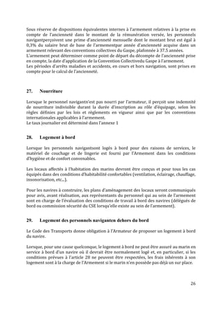 26
Sous réserve de dispositions équivalentes internes à l’armement relatives à la prise en
compte de l’ancienneté dans le montant de la rémunération versée, les personnels
navigantperçoivent une prime d’ancienneté mensuelle dont le montant brut est égal à
0,3% du salaire brut de base de l’armementpar année d’ancienneté acquise dans un
armement relevant des conventions collectives du Gaspe, plafonnée à 37.5 années.
L’armement peut déterminer comme point de départ du décompte de l’ancienneté prise
en compte, la date d’application de la Convention Collectivedu Gaspe à l’armement.
Les périodes d'arrêts maladies et accidents, en cours et hors navigation, sont prises en
compte pour le calcul de l’ancienneté.
27. Nourriture
Lorsque le personnel navigantn’est pas nourri par l’armateur, il perçoit une indemnité
de nourriture indivisible durant la durée d’inscription au rôle d’équipage, selon les
règles définies par les lois et règlements en vigueur ainsi que par les conventions
internationales applicables à l’armement.
Le taux journalier est déterminé dans l’annexe 1
28. Logement à bord
Lorsque les personnels navigantsont logés à bord pour des raisons de services, le
matériel de couchage et de lingerie est fourni par l’Armement dans les conditions
d’hygiène et de confort convenables.
Les locaux affectés à l’habitation des marins devront être conçus et pour tous les cas
équipés dans des conditions d’habitabilité confortables (ventilation, éclairage, chauffage,
insonorisation, etc...).
Pour les navires à construire, les plans d’aménagement des locaux seront communiqués
pour avis, avant réalisation, aux représentants du personnel qui au sein de l’armement
sont en charge de l’évaluation des conditions de travail à bord des navires (délégués de
bord ou commission sécurité du CSE lorsqu’elle existe au sein de l’armement).
29. Logement des personnels naviganten dehors du bord
Le Code des Transports donne obligation à l’Armateur de proposer un logement à bord
du navire.
Lorsque, pour une cause quelconque, le logement à bord ne peut être assuré au marin en
service à bord d’un navire où il devrait être normalement logé et, en particulier, si les
conditions prévues à l’article 28 ne peuvent être respectées, les frais inhérents à son
logement sont à la charge de l’Armement si le marin n’en possède pas déjà un sur place.
 