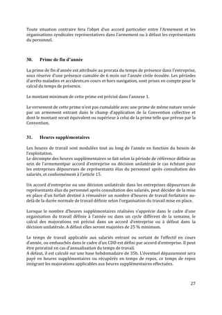 27
Toute situation contraire fera l’objet d’un accord particulier entre l’Armement et les
organisations syndicales représentatives dans l’armement ou à défaut les représentants
du personnel.
30. Prime de fin d’année
La prime de fin d'année est attribuée au prorata du temps de présence dans l'entreprise,
sous réserve d'une présence cumulée de 6 mois sur l'année civile écoulée. Les périodes
d'arrêts maladies et accidents,en cours et hors navigation, sont prises en compte pour le
calcul du temps de présence.
Le montant minimum de cette prime est précisé dans l’annexe 1.
Le versement de cette prime n’est pas cumulable avec une prime de même nature versée
par un armement entrant dans le champ d’application de la Convention collective et
dont le montant serait équivalent ou supérieur à celui de la prime telle que prévue par la
Convention.
31. Heures supplémentaires
Les heures de travail sont modulées tout au long de l’année en fonction du besoin de
l’exploitation.
Le décompte des heures supplémentaires se fait selon la période de référence définie au
sein de l’armementpar accord d’entreprise ou décision unilatérale le cas échéant pour
les entreprises dépourvues de représentants élus du personnel après consultation des
salariés, et conformément à l’article 15.
Un accord d'entreprise ou une décision unilatérale dans les entreprises dépourvues de
représentants élus du personnel après consultation des salariés, peut décider de la mise
en place d'un forfait destiné à rémunérer un nombre d'heures de travail forfaitaire au-
delà de la durée normale de travail définie selon l'organisation du travail mise en place.
Lorsque le nombre d’heures supplémentaires réalisées s’apprécie dans le cadre d’une
organisation du travail définie à l’année ou dans un cycle différent de la semaine, le
calcul des majorations est précisé dans un accord d’entreprise ou à défaut dans la
décision unilatérale. A défaut elles seront majorées de 25 % minimum.
Le temps de travail applicable aux salariés entrant ou sortant de l’effectif en cours
d’année, ou embauchés dans le cadre d’un CDD est défini par accord d’entreprise. Il peut
être proratisé en cas d’annualisation du temps de travail.
A défaut, il est calculé sur une base hebdomadaire de 35h. L’éventuel dépassement sera
payé en heures supplémentaires ou récupérés en temps de repos, ce temps de repos
intégrant les majorations applicables aux heures supplémentaires effectuées.
 