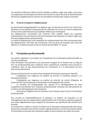 28
Les périodes d’absences telles qu’arrêt maladie, accident, congé sans solde, sont prises
en compte pour le décompte de la durée du travail et le calcul du seuil de déclenchement
des heures supplémentaires suivant une procédure précisée dans chaque armement.
32. Frais de transports etdéplacements
Les personnels navigantappelés à se déplacer pour les besoins du service sur ordre de la
Direction ou du Capitaine emprunteront les véhicules de service ou seront remboursés
de leurs frais conformément aux modalités définies par l’Armement.
Les déplacements occasionnés par l’exercice d’un mandat relatif aux instances
représentatives du personnel au sein de l’armement sont régis par les mêmes règles que
les autres déplacements professionnels.
Le mode de déplacement et les modalités de remboursement des frais occasionnées par
des déplacements sont fixés par l’armement. Pour les frais de transport par train des
officiers, le remboursement se fait sur la base du tarif SNCF 1ère classe.
5. Formation professionnelle
Les parties signataires s’accordent sur l’importance de la formation professionnelle au
sein des armements.
Cette formation doit permettre aux personnels navigant de se former tout au long de
leur vie professionnelle pour renforcer leurs compétences, maintenir leurs brevets et
contribuer ainsi au bon fonctionnement de l’armement et à la sécurisation de leur
parcours professionnel.
Chaque armement devra se doter d’une politique de formation ayant pour objectifs :
- L’adaptation aux exigences en matière de brevets et certificats propres à la
formation maritime,
- L’adaptation aux exigences en matière de sécurité, de sûreté, d’hygiène, de
protection de l’environnement et d’évolutions technologiques des navires,
- Le maintien de l’employabilité des salariés et le développement de leurs
compétences permettant leur évolution professionnelle, facilitant leur déroulement de
carrière et le développement de l’entreprise,
- De favoriser l’égalité entre les hommes et les femmes dans l’accès à la formation
professionnelle.
Des accords de branchedéfinissent la politique en matière de formation et les
aménagements que les organisations représentatives de la branche souhaitent apporter
aux textes règlementaires pour adapter les formations aux spécificités des métiers de la
branche.
Les partenaires veillent à inscrire le thème de la formation professionnelle dans leurs
discussions annuelles afin de faire évoluer régulièrement les accords de branche relatifs
à la formation en fonction des évolutions légales et des évolutions du métier de marin.
 