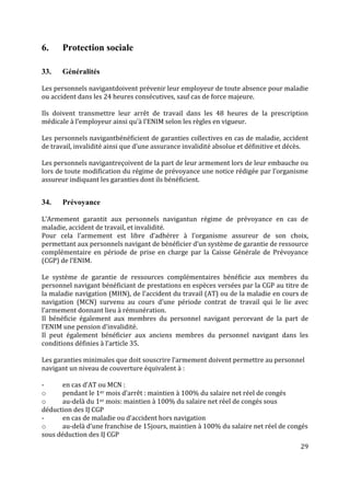 29
6. Protection sociale
33. Généralités
Les personnels navigantdoivent prévenir leur employeur de toute absence pour maladie
ou accident dans les 24 heures consécutives, sauf cas de force majeure.
Ils doivent transmettre leur arrêt de travail dans les 48 heures de la prescription
médicale à l’employeur ainsi qu’à l’ENIM selon les règles en vigueur.
Les personnels navigantbénéficient de garanties collectives en cas de maladie, accident
de travail, invalidité ainsi que d’une assurance invalidité absolue et définitive et décès.
Les personnels navigantreçoivent de la part de leur armement lors de leur embauche ou
lors de toute modification du régime de prévoyance une notice rédigée par l’organisme
assureur indiquant les garanties dont ils bénéficient.
34. Prévoyance
L’Armement garantit aux personnels navigantun régime de prévoyance en cas de
maladie, accident de travail, et invalidité.
Pour cela l’armement est libre d’adhérer à l’organisme assureur de son choix,
permettant aux personnels navigant de bénéficier d’un système de garantie de ressource
complémentaire en période de prise en charge par la Caisse Générale de Prévoyance
(CGP) de l’ENIM.
Le système de garantie de ressources complémentaires bénéficie aux membres du
personnel navigant bénéficiant de prestations en espèces versées par la CGP au titre de
la maladie navigation (MHN), de l’accident du travail (AT) ou de la maladie en cours de
navigation (MCN) survenu au cours d’une période contrat de travail qui le lie avec
l’armement donnant lieu à rémunération.
Il bénéficie également aux membres du personnel navigant percevant de la part de
l’ENIM une pension d’invalidité.
Il peut également bénéficier aux anciens membres du personnel navigant dans les
conditions définies à l’article 35.
Les garanties minimales que doit souscrire l’armement doivent permettre au personnel
navigant un niveau de couverture équivalent à :
- en cas d’AT ou MCN :
o pendant le 1er mois d’arrêt : maintien à 100% du salaire net réel de congés
o au-delà du 1er mois: maintien à 100% du salaire net réel de congés sous
déduction des IJ CGP
- en cas de maladie ou d’accident hors navigation
o au-delà d’une franchise de 15jours, maintien à 100% du salaire net réel de congés
sous déduction des IJ CGP
 