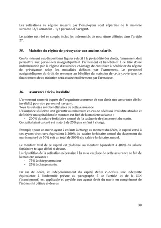 30
Les cotisations au régime souscrit par l’employeur sont réparties de la manière
suivante : 2/3 armateur – 1/3 personnel navigant.
Le salaire net réel en congés inclut les indemnités de nourriture définies dans l’article
27.
35. Maintien du régime de prévoyance aux anciens salariés
Conformément aux dispositions légales relatif à la portabilité des droits, l’armement doit
permettre aux personnels navigantquittant l’armement et bénéficiant à ce titre d’une
indemnisation par le régime d’assurance chômage de continuer à bénéficier du régime
de prévoyance selon les modalités définies par l’Armement. Le personnel
navigantdispose du droit de renoncer au bénéfice du maintien de cette couverture. Le
financement de ce maintien sera assuré entièrement par l’armateur.
36. Assurance Décès- invalidité
L’armement souscrit auprès de l’organisme assureur de son choix une assurance décès-
invalidité pour son personnel navigant.
Tous les salariés sont bénéficiaires de cette assurance.
L’assurance souscrite doit garantir au minimum en cas de décès ou invalidité absolue et
définitive un capital dont le montant est fixé de la manière suivante :
- 200% du salaire forfaitaire annuel de la catégorie de classement du marin.
Ce capital ainsi calculé est majoré de 25% par enfant à charge.
Exemple : pour un marin ayant 2 enfants à charge au moment du décès, le capital versé à
ses ayants-droit sera équivalent à 200% du salaire forfaitaire annuel du classement du
marin majoré de 50% soit un total de 300% du salaire forfaitaire annuel.
Le montant total de ce capital est plafonné au montant équivalent à 400% du salaire
forfaitaire tel que défini ci-dessus.
La répartition de la cotisation nécessaire à la mise en place de cette assurance se fait de
la manière suivante :
- 75% à charge armateur
- 25% à charge marin.
En cas de décès, et indépendamment du capital défini ci-dessus, une indemnité
équivalente à l’indemnité prévue au paragraphe 5 de l’article 14 de la CCN
(licenciement) est applicable et payable aux ayants droit du marin en complément de
l’indemnité définie ci-dessus.
 