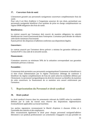 31
37. Couverture frais de santé
L’Armement garantit aux personnels navigantune couverture complémentaire frais de
santé.
Pour cela il est libre d’adhérer à l’organisme assureur de son choix, permettant aux
personnels navigantde bénéficier d’un système de prise en charge complémentaire au
régime ENIM obligatoire des frais de santé.
Bénéficiaires :
Le contrat souscrit par l’armateur doit couvrir de manière obligatoire les salariés
bénéficiant de 6 mois d’ancienneté dans l’entreprise. L’armateur peut décider de réduire
cette durée minimum d’ancienneté.
Il peut prévoir des dispenses d’adhésion conformes aux dispositions légales.
Couverture :
Le contrat souscrit par l’armateur devra prévoir a minima les garanties définies par
l’article R 871-2 du code de la sécurité sociale.
Financement :
L’armateur assurera au minimum 50% de la cotisation correspondant aux garanties
minimales prévues ci-dessus.
Portabilité :
L’armement doit permettre aux personnels navigantquittant l’armement et bénéficiant à
ce titre d’une indemnisation par le régime d’assurance chômage de continuer à
bénéficier du régime complémentaire de frais de santé selon les modalités définies par
l’Armement. Le personnel navigantdispose du droit de renoncer au bénéfice du maintien
de cette couverture. Le financement de ce maintien sera assuré entièrement par
l’armateur.
7. Représentation du Personnel et droit syndical
38. Droit syndical
Le droit syndical s’exerce dans les armements relevant du GASPE selon les modalités
définies par le code du travail sous réserve des dispositions réglementaires
éventuellement applicables au travail maritime.
Les parties signataires reconnaissent la liberté d’opinion à chacune d’elles et à
l’ensemble des salariés et des employeurs.
Elles reconnaissent également le droit pour chaque personnel navigantd’adhérer
librement à un syndicat professionnel. Les armements s’engagent à ne pas prendre en
 