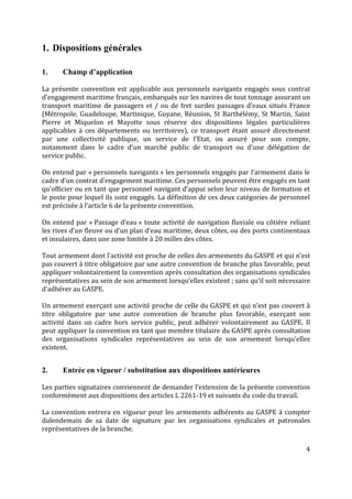 4
1. Dispositions générales
1. Champ d’application
La présente convention est applicable aux personnels navigants engagés sous contrat
d’engagement maritime français, embarqués sur les navires de tout tonnage assurant un
transport maritime de passagers et / ou de fret surdes passages d’eaux situés France
(Métropole, Guadeloupe, Martinique, Guyane, Réunion, St Barthélémy, St Martin, Saint
Pierre et Miquelon et Mayotte sous réserve des dispositions légales particulières
applicables à ces départements ou territoires), ce transport étant assuré directement
par une collectivité publique, un service de l’Etat, ou assuré pour son compte,
notamment dans le cadre d’un marché public de transport ou d’une délégation de
service public.
On entend par « personnels navigants » les personnels engagés par l’armement dans le
cadre d’un contrat d’engagement maritime. Ces personnels peuvent être engagés en tant
qu’officier ou en tant que personnel navigant d’appui selon leur niveau de formation et
le poste pour lequel ils sont engagés. La définition de ces deux catégories de personnel
est précisée à l’article 6 de la présente convention.
On entend par « Passage d’eau » toute activité de navigation fluviale ou côtière reliant
les rives d’un fleuve ou d’un plan d’eau maritime, deux côtes, ou des ports continentaux
et insulaires, dans une zone limitée à 20 milles des côtes.
Tout armement dont l’activité est proche de celles des armements du GASPE et qui n’est
pas couvert à titre obligatoire par une autre convention de branche plus favorable, peut
appliquer volontairement la convention après consultation des organisations syndicales
représentatives au sein de son armement lorsqu’elles existent ; sans qu’il soit nécessaire
d’adhérer au GASPE.
Un armement exerçant une activité proche de celle du GASPE et qui n’est pas couvert à
titre obligatoire par une autre convention de branche plus favorable, exerçant son
activité dans un cadre hors service public, peut adhérer volontairement au GASPE. Il
peut appliquer la convention en tant que membre titulaire du GASPE après consultation
des organisations syndicales représentatives au sein de son armement lorsqu’elles
existent.
2. Entrée en vigueur / substitution aux dispositions antérieures
Les parties signataires conviennent de demander l’extension de la présente convention
conformément aux dispositions des articles L 2261-19 et suivants du code du travail.
La convention entrera en vigueur pour les armements adhérents au GASPE à compter
dulendemain de sa date de signature par les organisations syndicales et patronales
représentatives de la branche.
 