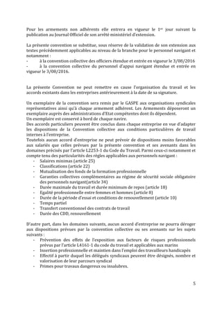 5
Pour les armements non adhérents elle entrera en vigueur le 1er jour suivant la
publication au Journal Officiel de son arrêté ministériel d’extension.
La présente convention se substitue, sous réserve de la validation de son extension aux
textes précédemment applicables au niveau de la branche pour le personnel navigant et
notamment :
- à la convention collective des officiers étendue et entrée en vigueur le 3/08/2016
- à la convention collective du personnel d’appui navigant étendue et entrée en
vigueur le 3/08/2016.
La présente Convention ne peut remettre en cause l’organisation du travail et les
accords existants dans les entreprises antérieurement à la date de sa signature.
Un exemplaire de la convention sera remis par le GASPE aux organisations syndicales
représentatives ainsi qu’à chaque armement adhérent. Les Armements déposeront un
exemplaire auprès des administrations d’Etat compétentes dont ils dépendent.
Un exemplaire est conservé à bord de chaque navire.
Des accords particuliers peuvent être conclus dans chaque entreprise en vue d’adapter
les dispositions de la Convention collective aux conditions particulières de travail
internes à l’entreprise.
Toutefois aucun accord d’entreprise ne peut prévoir de dispositions moins favorables
aux salariés que celles prévues par la présente convention et ses avenants dans les
domaines précisés par l’article L2253-1 du Code du Travail. Parmi ceux-ci notamment et
compte tenu des particularités des règles applicables aux personnels navigant :
- Salaires minimas (article 25)
- Classifications (article 22)
- Mutualisation des fonds de la formation professionnelle
- Garanties collectives complémentaires au régime de sécurité sociale obligatoire
des personnels navigant(article 34)
- Durée maximale du travail et durée minimum de repos (article 18)
- Egalité professionnelle entre femmes et hommes (article 8)
- Durée de la période d’essai et conditions de renouvellement (article 10)
- Temps partiel
- Transfert conventionnel des contrats de travail
- Durée des CDD, renouvellement
D’autre part, dans les domaines suivants, aucun accord d’entreprise ne pourra déroger
aux dispositions prévues par la convention collective ou ses avenants sur les sujets
suivants :
- Prévention des effets de l’exposition aux facteurs de risques professionnels
prévus par l’article L4161-1 du code du travail et applicables aux marins
- Insertion professionnelle et maintien dans l’emploi des travailleurs handicapés
- Effectif à partir duquel les délégués syndicaux peuvent être désignés, nombre et
valorisation de leur parcours syndical
- Primes pour travaux dangereux ou insalubres.
 
