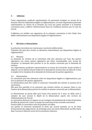 6
3. Adhésion
Toute organisation syndicale représentative du personnel navigant au niveau de la
branche selon les dispositions légales et réglementaires, ou toute organisation patronale
représentative au niveau de la branche qui n’est pas partie prenante à la présente
convention peut y adhérer ultérieurement dans les conditions prévues par le code du
travail.
L’adhésion est notifiée aux signataires de la présente convention et fait l’objet d’un
dépôt conformément aux dispositions légales et réglementaires.
4. Révision et dénonciation
La présente convention est conclue pour une durée indéterminée.
Toutefois elle peut être révisée ou dénoncée conformément aux dispositions légales et
réglementaires.
4.1. Révision
La demande de révision de la convention doit être adressée par l’une des parties
signataires aux autres parties signataires par lettre recommandée avec accusé de
réception. La demande doit préciser le ou les articles concernés par la demande de
révision.
Les organisations syndicales représentatives au niveau de la branche seront invitées à
négocier sur les thèmes faisant l’objet de la demande de réunion dans un délai de 2 mois
à compter de la réception de la demande de révision par les parties signataires.
4.2. Dénonciation
La convention peut être dénoncée selon les dispositions légales et réglementaires, par
une ou plusieurs des parties signataires.
La dénonciation peut être totale et concerner l’ensemble des articles et annexes de la
convention.
Elle peut être partielle et ne concerner que certains articles ou annexes. Dans ce cas,
l’auteur de la dénonciation précise les articles et annexes concernés par sa dénonciation.
La dénonciation ne prend effet qu’à l’issue d’un préavis de 2 mois. Ce délai court à
compter du jour suivant le dépôt de la dénonciation auprès des services de
l’Administration du Travail.
La convention demeure en vigueur un an à compter du lendemain de la date d’expiration
du délai de préavis de 2 mois, ou jusqu’à la conclusion d’une nouvelle convention.
Passéce délai, la convention cesse de produire ses effets.
Les parties se réservent néanmoins le droit, par accord unanime, au vu de l’état
d’avancement des négociations, de prolonger pour une durée déterminée qu’elles fixent
dans l’accord, le délai de survie de la convention collective.
 