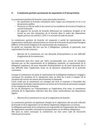 7
5. Commission paritaire permanente de négociation et d’interprétation
La commission paritaire de branche a pour principales missions :
- De représenter la branche notamment dans l’appui aux entreprises et vis à vis
des pouvoirs publics
- D’exercer un rôle de veille et de conseil sur les conditions de travail et l’emploi au
sein de la branche
- De négocier les accords de branche définissant les conditions d’emploi et de
travail au sein des entreprises de la branche dans le cadre des dispositions
légales prévues aux articles L 2241-1 et suivants du code du travail.
La commission paritaire de branche est composée à parité de représentants des
organisations syndicales représentatives au niveau de la branche du personnel Navigant
(Officier et Personnel d’Appui) et de représentants des employeurs.
La parité est respectée dès lors que les 2 délégations, syndicale et patronale, sont
représentées lors des réunions.
- Réunion de la commission sur une demande d’interprétation ou une difficulté
d’application de la commission :
La commission peut être saisie par lettre recommandée avec accusé de réception
adressée par un des représentants de la délégation syndicale, au représentant de la
délégation employeur, de toute demande d’interprétation ou de toute demande liée à
une difficulté dans l’application d’une ou de plusieurs dispositions de la présente
convention.
Lorsque la commission est saisie, le représentant de la délégation employeur s’engage à
convoquer les membres de la commission dans un délai de 2 mois à compter de la
réception du courrier de saisine afin d’examiner la demande.
L’avis rendu par la commission est consigné par écrit et transmis à l’ensemble des
organisations syndicales représentatives au niveau de la branche du personnel navigant
et aux employeurs de la branche.
En cas de divergence sur l’interprétation ou l’application d’un texte, la commission
nationale de la négociation collective doit être saisie conformément aux dispositions
légales.
- Réunion de la commission en vue de la négociation de branche :
La commission paritaire est également chargée de la négociation des accords collectifs
de branche et de la négociation sur les thèmes légalement obligatoires à ce niveau.
La délégation patronale de la commission est responsable de l’organisation des réunions
de négociations annuelles, triennales et quinquennales sur les thèmes obligatoires.
Elle peut en outre convoquer la commission sur tout autre sujet de discussion
intéressant la branche.
 