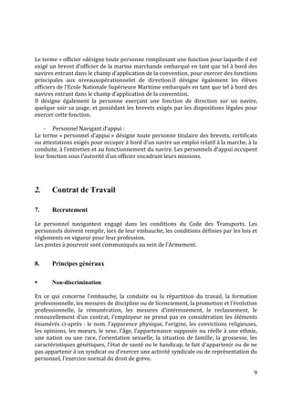 9
Le terme « officier »désigne toute personne remplissant une fonction pour laquelle il est
exigé un brevet d’officier de la marine marchande embarqué en tant que tel à bord des
navires entrant dans le champ d’application de la convention, pour exercer des fonctions
principales aux niveauxopérationnelet de direction.Il désigne également les élèves
officiers de l’Ecole Nationale Supérieure Maritime embarqués en tant que tel à bord des
navires entrant dans le champ d’application de la convention.
Il désigne également la personne exerçant une fonction de direction sur un navire,
quelque soir sa jauge, et possédant les brevets exigés par les dispositions légales pour
exercer cette fonction.
- Personnel Navigant d’appui :
Le terme « personnel d’appui » désigne toute personne titulaire des brevets, certificats
ou attestations exigés pour occuper à bord d’un navire un emploi relatif à la marche, à la
conduite, à l’entretien et au fonctionnement du navire. Les personnels d’appui occupent
leur fonction sous l’autorité d’un officier encadrant leurs missions.
2. Contrat de Travail
7. Recrutement
Le personnel navigantest engagé dans les conditions du Code des Transports. Les
personnels doivent remplir, lors de leur embauche, les conditions définies par les lois et
règlements en vigueur pour leur profession.
Les postes à pourvoir sont communiqués au sein de l’Armement.
8. Principes généraux
 Non-discrimination
En ce qui concerne l’embauche, la conduite ou la répartition du travail, la formation
professionnelle, les mesures de discipline ou de licenciement, la promotion et l’évolution
professionnelle, la rémunération, les mesures d’intéressement, le reclassement, le
renouvellement d’un contrat, l’employeur ne prend pas en considération les éléments
énumérés ci-après : le nom, l’apparence physique, l’origine, les convictions religieuses,
les opinions, les mœurs, le sexe, l’âge, l’appartenance supposée ou réelle à une ethnie,
une nation ou une race, l’orientation sexuelle, la situation de famille, la grossesse, les
caractéristiques génétiques, l’état de santé ou le handicap, le fait d’appartenir ou de ne
pas appartenir à un syndicat ou d’exercer une activité syndicale ou de représentation du
personnel, l’exercice normal du droit de grève.
 