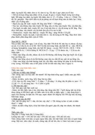 nhiêu kg truyền bấy nhiêu đơn vị: 0,1 đơn vị/ kg. Tốc độ: C giọt/ phút (xả tối đa).
+ XH do rối loạn đông máu (thiếu vit K, xơ gan, K gan..): truyền Huyết tương tươi đông
lạnh. BN nặng bao nhiêu kg truyền bấy nhiêu đơn vị: 12 - 15 ml/kg, 1 đơn vị ~ 250ml. Tốc
độ: XL giọt/phút. Mục đích: điều trị & dự phòng các rối loạn đông máu do thiếu hụt 1 hoặc
nhiều yếu tố đông máu.
+ Bạch cầu cấp, BC kinh: truyền HC lắng (khi WBC < 100 ngàn).
+ Suy tủy: nếu không chảy máu truyền HC lắng, nếu có chảy máu truyền Tiểu cầu đậm đặc.
+ Tán huyết do miễn dịch: truyền HC rửa. Cách tính đơn vị - tốc độ tương tự HC lắng. Mục
đích: khôi phục vận chuyển oxy & tránh đưa yếu tố lạ vào cơ thể.
+ Thalassemie: truyền máu định kỳ - truyền HC lắng - nâng Hb lên # 10 g/dl.
+ Hemophilia: truyền tủa lạnh. Cách tính đơn vị - tốc độ tương tự HC lắng. Mục đích: khôi
phục thành phần đang thiếu (yếu tố VIII).
Xem MCV – MCH
Nếu có thiếu máu nhìn ngay 2 chỉ số này. Xác định TM đó là HC nhỏ hay to, nhược sắc hay
ưu sắc. Cả 2 đều là chỉ số về HC: MCV là thể tích trung bình, cho biết HC to - nhỏ; MCH là
số lượng hemoglobin trung bình, cho biết HC nhược - ưu sắc. MCV bt 80 - 100 fl, < 80 là
nhỏ, > 100 là to, > 140 là khổng lồ. MCH bt 27 - 32 pg, < 27 là nhược sắc, > 32 là ưu sắc.
Nhận định:
+ Thiếu máu hồng cầu nhỏ, nhược sắc là do bất thường chất lượng tổng hợp huyết sắc tố gây
loạn sản hồng cầu.
+ Thiếu máu hồng cầu to là do bất thường cung cấp các chất để sản xuất tái tạo hồng cầu.
+ Thiếu máu hồng cầu bình thường bình sắc: nếu thiếu máu không hồi phục là do bất thường
ở tủy xương. Nếu thiếu máu có hồi phục có thể do mất máu chảy máu ở ngoại vi.
Khám lâm sàng bệnh thiếu máu:
Thiếu máu mạn:
1. BN này có thiếu máu không?
- hỏi: chóng mặt ù tai hoa mắt? thở nhanh? hồi hộp đánh trống ngực? (thiếu máu gây thiếu
oxy các mô)
- khám: da niêm, nướu răng, lưỡi, lòng bàn tay chân
- CLS: dựa vào Hb: trung bình 7 - 9, nặng < 7, rất nặng < 4; riêng nhẹ thì phân ra: nam > 9 -
13, nữ > 9 - 12, nữ mang thai > 9-11 (đơn vị g/dl).
2. TM mạn hay cấp?
- hỏi: thời gian xuất hiện xanh xao
- khám: âm thổi thiếu máu ở tim, khả năng chịu đựng (nếu Hb < 7g/dl nhưng tỉnh táo đi lại
được chứng tỏ BN thích nghi với thiếu máu từ từ, diễn ra nhiều ngày -> chịu đựng được ),
mạch HA (thường ổn định khi TM mạn, mạnh nhanh HA thấp/tụt khi TM cấp mức độ trung
bình hoặc nặng).
3. Đánh giá mức độ TM?
- hỏi: mệt khi gắng sức? -> nhẹ, khi làm việc nhẹ? -> TB, không tự làm vệ sinh cá nhân
được? -> nặng
- khám: da niêm trắng bệch, đi lại khó khăn cần người giúp đỡ, nhịp tim nhanh, thở nhanh
nông.
Thiếu máu cấp:
Nhẹ (Độ 1) Trung bình (Độ 2) Nặng (Độ)
LưỢng máu mất =<10% thể tích máu <30% thể tích máu >30% thể tích máu
Triệu chứng Giám tưới máu cơ quan ngoại biên, tỉnh, hơi mệt Giảm tưới máu cơ quan trung
ương. Mệt mỏi, niêm nhợt, da xanh, chóng mặt, đổ mồ hôi, tiểu ít. Giảm tưới máu cơ quan
 