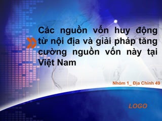 LOGO
Các nguồn vốn huy động
từ nội địa và giải pháp tăng
cường nguồn vốn này tại
Việt Nam
Nhóm 1_ Địa Chính 49
 