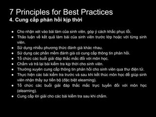 7 Principles for Best Practices
4. Cung cấp phản hồi kịp thời
● Cho nhận xét vào bài làm của sinh viên, góp ý cách khắc phục lỗi.
● Thảo luận về kết quả làm bài của sinh viên trước lớp hoặc với từng sinh
viên.
● Sử dụng nhiều phương thức đánh giá khác nhau.
● Sử dụng các phần mềm đánh giá có cung cấp thông tin phản hồi.
● Tổ chức các buổi giải đáp thắc mắc đối với môn học.
● Chấm và trả lại bài kiểm tra kịp thời cho sinh viên.
● Thường xuyên cung cấp thông tin phản hồi cho sinh viên qua thư điện tử.
● Thực hiện các bài kiểm tra trước và sau khi kết thúc môn học để giúp sinh
viên nhận thấy sự tiến bộ (đặc biệt elearning).
● Tổ chức các buổi giải đáp thắc mắc trực tuyến đối với môn học
(elearning).
● Cung cấp lời giải cho các bài kiểm tra sau khi chấm.
 