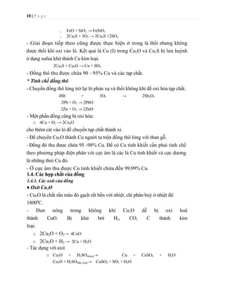 2Cu2S + 3O2 -> 2Cu2S +2SO2- Giai đoạn tiếp theo cũng được thực hiện ở trong là thổi nhưng không được thổi khí oxi vào lò. Kết quả là Cu (I) trong Cu2O và Cu2S bị lưu huỳnh ở dạng sufua khử thành Cu kim loại.<br />2Cu2S + Cu2O -> Cu + SO2<br />- Đồng thô thu được chứa 90 - 95% Cu và các tạp chất.<br />* Tinh chế đồng thô<br />- Chuyển đồng thô lỏng trở lại lò phản xạ và thổi không khí để oxi hóa tạp chất.<br />4Sb + 3O2 -> 2Sb2O3 2Pb + O2 -> 2PbO<br />2Zn + O2 -> 2ZnO<br />- Một phần đồng cũng bị oxi hóa: <br />4Cu + O2 -> 2Cu2O cho thêm cát vào lò để chuyển tạp chất thành xỉ. <br />- Để chuyển Cu2O thành Cu người ta trộn đồng thô lỏng với than gỗ. <br />- Đồng đỏ thu được chứa 95 -98% Cu. Để có Cu tinh khiết cần phải tinh chế theo phương pháp điện phân với cực âm là các lá Cu tinh khiết và cực dương là những thỏi Cu đỏ. <br />- Ở cực âm thu được Cu tinh khiết chứa đến 99,99% Cu.<br />1.4. Các hợp chất của đồng<br />1.4.1. Các oxit của đồng <br />♦ Oxit Cu2O<br />- Cu2O là chất rắn màu đỏ gạch rất bền với nhiệt, chỉ phân huỷ ở nhiệt độ 18000C.<br />- Đun nóng trong không khí Cu2O dễ bị oxi hoá thành  CuO.  Bị  khử  bởi  H2,  CO,  C  thành  kim loại.<br />2Cu2O + O2 ->  4CuO