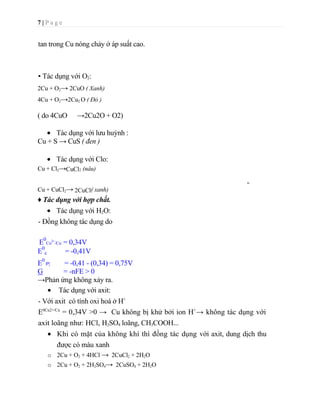 Cu(OH)2 + Cu  ->     Cu2O + H2O- Để đồng ngoài không khí có mặt khí CO2, đồng bị bao phủ một lớp màu lục gồm cacbonat bazơ CuCO3.Cu(OH)2 (rỉ đồng này gọi là tanh đồng).<br />Cu + O2 + H2O + CO2 ->     CuCO3.Cu(OH)2 lục  (tanh đồng)- Khi có mặt oxi không khí, đồng có thê tan trong dung dịch NH3 đặc, xianua của kim loại kiềm.<br />2Cu + 8NH3 + O2 + 2H2O ->  2[Cu(NH3)4](OH)2    tetraammin đồng (II) hiđroxit)4Cu + 8KCN + 2H2O +O2 ->    4K[Cu(CN)3] + 4KOH kali trixiano đồng (II)1.3.3. Điều chế<br />- Các phương pháp sản xuất đồng:  + Phương pháp nhiệt luyện.<br />      + Phương pháp thủy luyện.<br />- Ngày nay, người ta sản xuất đồng chủ yếu bằng phương  pháp  nhiệt  luyện  với  nguyên  liệu  ban đầu là quặng cancopirit.<br />- Công nghệ luyện đồng gồm nhiều giai đoạn :<br />Tuyển quặng: quặng đồng được nghiền nhỏ và làm giàu bằng phương pháp tuyển trọng lực rồi phương pháp tuyển nổi. Tinh quặng sau khi đã làm giàu thường chứa đến 12% Cu. <br />* Đốt quặng ở 800-8500C trong lò nhiều tầng để giảm bớt lưu huỳnh trong quặng<br />CuFeS2 + O2 ->     Cu2S + 2FeS + SO2 2FeS2 + 5O2 ->      2FeO + 4SO2