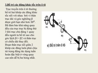 Trục truyền trên ô tô thường
bố trí hai khớp các đăng khác
tốc nối với nhau bởi vì thân
trục dài và góc nghiêng β
được giới hạn nhỏ hơn 300.
Để đảm bảo khả năng quay
đều của trục trục bị động thứ
3 khi trục chủ động 1 quay
đều người ta bố trí sao cho
góc lệch β1= β2 và thân trục
có chiều dài thay đổi.
Đoạn thân trục nối giữa 2
khớp các đăng luôn phải chịu
tải trọng động tác dụng tuần
hoàn đặc biệt ở vòng quay
cao nên dễ bị hư hỏng nhất.
3,Bố trí các đăng khác tốc trên ô tô
 